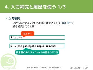 2017/03/10Linux コマンドラインツールテクニック その1 rev. 3 31/54
4. 入力補完と履歴を使う 1/3
● 入力補完
– ファイル名やコマンド名を途中まで入力して Tab キーで
続き補完してくれる
$ lv pen
$ lv pen-pineapple-apple-pen.txt
Tab キー
日本語のテキストファイルを見るコマンド
 