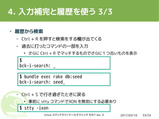 2017/03/10Linux コマンドラインツールテクニック その1 rev. 3 33/54
4. 入力補完と履歴を使う 3/3
● 履歴から検索
– Ctrl + R を押すと検索をする欄が出てくる
– 過去に打ったコマンドの一部を入力
●
さらに Ctrl + R でマッチするものでさらに１つ古いものを表示
– Ctrl + S で行き過ぎたときに戻る
●
事前に stty コマンドでXON を無効にする必要あり
$ bundle exec rake db:seed
bck-i-search: seed_
$
bck-i-search: _
$ stty -ixon
 
