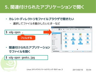 2017/03/10Linux コマンドラインツールテクニック その1 rev. 3 35/54
5. 関連付けられたアプリケーションで開く
● カレントディレクトリをファイルブラウザで開きたい
– 選択してファイルを動かしたいとき…など
● 関連付けられたアプリケーション
でファイルを開く
$ xdg-open .
$ xdg-open geeko.jpg
フォルダ名
 