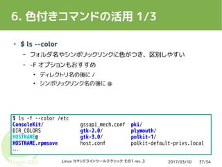 2017/03/10Linux コマンドラインツールテクニック その1 rev. 3 37/54
6. 色付きコマンドの活用 1/3
● $ ls --color
– フォルダ名やシンボリックリンクに色がつき、区別しやすい
– -F オプションもおすすめ
●
ディレクトリ名の後に /
●
シンボリックリンク名の後に @
$ ls -f --color /etc
ConsoleKit/ gssapi_mech.conf pki/
DIR_COLORS gtk-2.0/ plymouth/
HOSTNAME@ gtk-3.0/ polkit-1/
HOSTNAME.rpmsave host.conf polkit-default-privs.local
…
 