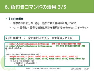 2017/03/10Linux コマンドラインツールテクニック その1 rev. 3 39/54
6. 色付きコマンドの活用 3/3
● $ colordiff
– 削除された部分が「赤」、追加された部分が「青」になる
– -u: + 記号と – 記号で追加と削除を表現する universal フォーマット
--- scribus-1.4.4.mod/scribus/pageitem_textframe.cpp 2014-12-06 02:13:59.599941139 +0900
+++ scribus-1.4.4.mod/scribus/pageitem_textframe.cpp.mod 2014-12-08 22:56:23.540099486 +0900
@@ -846,7 +847,7 @@
}
static int checkCJKBreakAfter(QChar ch) {
- unsigned int code[] = {0x201C, 0xFF08, 0xFF3B, 0xFF5B, 0xFF5F, 0xFF62, 0xFF0D, 0};
+ unsigned int code[] = {0x201C, 0x300C, 0xFF08, 0xFF3B, 0xFF5B, 0xFF5F, 0xFF62, 0xFF0D, 0};
for (int i = 0; code[i]; ++i)
if (code[i] == ch.unicode())
Return 0;
$ colordiff -u 変更前のファイル 変更後のファイル
 