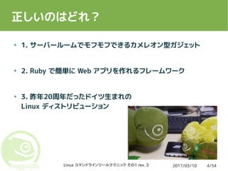 2017/03/10Linux コマンドラインツールテクニック その1 rev. 3 4/54
正しいのはどれ？
● 1. サーバールームでモフモフできるカメレオン型ガジェット
● 2. Ruby で簡単に Web アプリを作れるフレームワーク
● 3. 昨年20周年だったドイツ生まれの
Linux ディストリビューション
 
