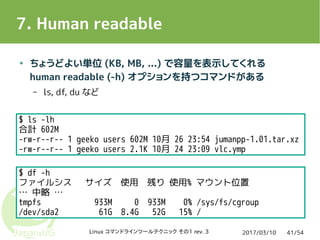 2017/03/10Linux コマンドラインツールテクニック その1 rev. 3 41/54
7. Human readable
● ちょうどよい単位 (KB, MB, ...) で容量を表示してくれる
human readable (-h) オプションを持つコマンドがある
– ls, df, du など
$ ls -lh
合計 602M
-rw-r--r-- 1 geeko users 602M 10月 26 23:54 jumanpp-1.01.tar.xz
-rw-r--r-- 1 geeko users 2.1K 10月 24 23:09 vlc.ymp
$ df -h
ファイルシス サイズ 使用 残り 使用% マウント位置
… 中略 …
tmpfs 933M 0 933M 0% /sys/fs/cgroup
/dev/sda2 61G 8.4G 52G 15% /
 