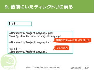 2017/03/10Linux コマンドラインツールテクニック その1 rev. 3 46/54
9. 直前にいたディレクトリに戻る
$ cd -
~/Documents/Projects/myapp$ pwd
/home/geeko/Documents/Projects/myapp/
~/Documents/Projects/myapp$ cd
~/$ cd -
~/Documents/Projects/myapp$
間違えてホームに戻ってしまった
でも大丈夫
 