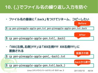 2017/03/10Linux コマンドラインツールテクニック その1 rev. 3 48/54
10. {,}でファイル名の繰り返し入力を防ぐ
● ファイル名の最後に「.back」をつけてリネーム、コピーしたい
● 「XXX{左側,右側}YYY」は「XXX左側YYY XXX右側YYY」に
置換される
$ cp pen-pineapple-apple-pen.txt pen-pineapple-apple-pen.txt.back
$ cp pen-pineapple-apple-pen.txt{,.back}
$ cp pen-pineapple-apple-pen.txt pen-pineapple-apple-pen.txt.back
Before
After
$ cp pen-pineapple-apple-pen{,-back}.txt
$ cp pen-pineapple-apple-pen.txt{.back,}
拡張子の前
.backから戻す
 