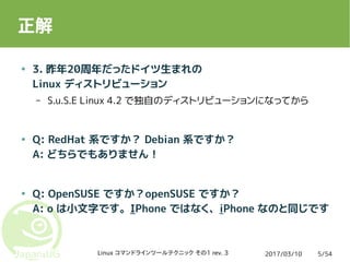 2017/03/10Linux コマンドラインツールテクニック その1 rev. 3 5/54
正解
● 3. 昨年20周年だったドイツ生まれの
Linux ディストリビューション
– S.u.S.E Linux 4.2 で独自のディストリビューションになってから
● Q: RedHat 系ですか？ Debian 系ですか？
A: どちらでもありません！
● Q: OpenSUSE ですか？openSUSE ですか？
A: o は小文字です。IPhone ではなく、iPhone なのと同じです
 
