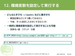 2017/03/10Linux コマンドラインツールテクニック その1 rev. 3 52/54
12. 環境変数を設定して実行する
● どんなときでも ~/.bashrc などに書きがち
– 解説記事などにそう書いてあるから
– 今後、ずっと設定したままにするなら OK
● 一時的に環境変数を設定して実行することも可能
– 変数名=値 コマンド 引数
$ HTTP_PROXY=http://proxy.example.com:8080 wget http://…/….tar.xz
$ LC_MESSAGES=C gcc xxx.c
 
