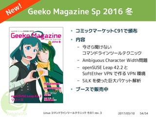 2017/03/10Linux コマンドラインツールテクニック その1 rev. 3 54/54
Geeko Magazine Sp 2016 冬
● コミックマーケットC91で頒布
● 内容
– 今さら聞けない
コマンドラインツールテクニック
– Ambiguous Character Width問題
– openSUSE Leap 42.2 と
SoftEther VPN で作る VPN 環境
– SiLK を使った巨大パケット解析
● ブースで販売中
New!
 
