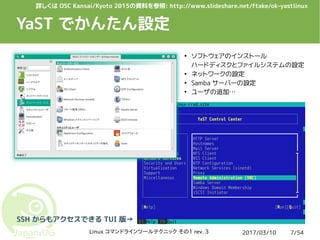2017/03/10Linux コマンドラインツールテクニック その1 rev. 3 7/54
YaST でかんたん設定
SSH からもアクセスできる TUI 版→
●
ソフトウェアのインストール
ハードディスクとファイルシステムの設定
●
ネットワークの設定
●
Samba サーバーの設定
●
ユーザの追加…
詳しくは OSC Kansai/Kyoto 2015の資料を参照: http://www.slideshare.net/ftake/ok-yastlinux
 