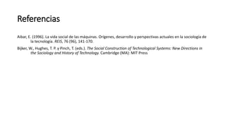 Referencias
Aibar, E. (1996). La vida social de las máquinas. Orígenes, desarrollo y perspectivas actuales en la sociología de
la tecnología. REIS, 76 (96), 141-170.
Bijker, W., Hughes, T. P. y Pinch, T. (eds.). The Social Construction of Technological Systems: New Directions in
the Sociology and History of Technology. Cambridge (MA): MIT Press
 