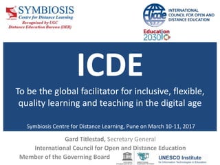 ICDE
To be the global facilitator for inclusive, flexible,
quality learning and teaching in the digital age
Symbiosis Centre for Distance Learning, Pune on March 10-11, 2017
Gard Titlestad, Secretary General
International Council for Open and Distance Education
Member of the Governing Board
 