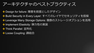 アーキテクチャのベストプラクティス
✤ Design for failure: 障害を前提としたデザイン
✤ Build Security in Every Layer: すべてのレイヤでセキュリティを担保
✤ Leverage Many Storage Options: 複数のストレージオプションを活⽤
✤ Implement Elasticity: 弾⼒性の実装
✤ Think Parallel: 並列化
✤ Loose Coupling: 疎結合
 