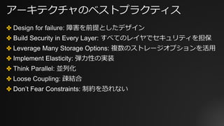 アーキテクチャのベストプラクティス
✤ Design for failure: 障害を前提としたデザイン
✤ Build Security in Every Layer: すべてのレイヤでセキュリティを担保
✤ Leverage Many Storage Options: 複数のストレージオプションを活⽤
✤ Implement Elasticity: 弾⼒性の実装
✤ Think Parallel: 並列化
✤ Loose Coupling: 疎結合
✤ Don’t Fear Constraints: 制約を恐れない
 