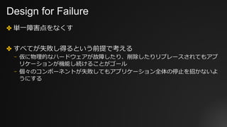Design for Failure
✤ 単⼀障害点をなくす
✤ すべてが失敗し得るという前提で考える
⎻ 仮に物理的なハードウェアが故障したり、削除したりリプレースされてもアプ
リケーションが機能し続けることがゴール
⎻ 個々のコンポーネントが失敗してもアプリケーション全体の停⽌を招かないよ
うにする
 