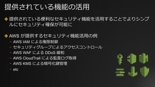 提供されている機能の活⽤
✤ 提供されている便利なセキュリティ機能を活⽤することでよりシンプ
ルにセキュリティ確保が可能に
✤ AWS が提供するセキュリティ機能活⽤の例
⎻ AWS IAM による権限制御
⎻ セキュリティグループによるアクセスコントロール
⎻ AWS WAF による DDoS 緩和
⎻ AWS CloudTrail による監査ログ取得
⎻ AWS KMS による暗号化鍵管理
⎻ etc
 