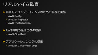 リアルタイム監査
✤ 継続的にコンプライアンスのための監視を実施
⎻ AWS Config
⎻ Amazon Inspector
⎻ AWS Trusted Advisor
✤ AWS環境の操作ログの取得
⎻ AWS CloudTrail
✤ アプリケーションログの収集
⎻ Amazon CloudWatch Logs
 