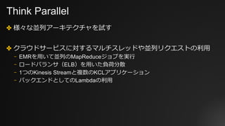 Think Parallel
✤ 様々な並列アーキテクチャを試す
✤ クラウドサービスに対するマルチスレッドや並列リクエストの利⽤
⎻ EMRを⽤いて並列のMapReduceジョブを実⾏
⎻ ロードバランサ（ELB）を⽤いた負荷分散
⎻ 1つのKinesis Streamと複数のKCLアプリケーション
⎻ バックエンドとしてのLambdaの利⽤
 