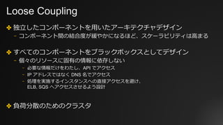 Loose Coupling
✤ 独⽴したコンポーネントを⽤いたアーキテクチャデザイン
⎻ コンポーネント間の結合度が緩やかになるほど、スケーラビリティは⾼まる
✤ すべてのコンポーネントをブラックボックスとしてデザイン
⎻ 個々のリソースに固有の情報に依存しない
⎻ 必要な情報だけをわたし、API でアクセス
⎻ IP アドレスではなく DNS 名でアクセス
⎻ 処理を実施するインスタンスへの直接アクセスを避け、
ELB, SQS へアクセスさせるよう設計
✤ 負荷分散のためのクラスタ
 