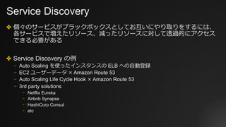 Service Discovery
✤ 個々のサービスがブラックボックスとしてお互いにやり取りをするには、
各サービスで増えたリソース、減ったリソースに対して透過的にアクセス
できる必要がある
✤ Service Discovery の例
⎻ Auto Scaling を使ったインスタンスの ELB への⾃動登録
⎻ EC2 ユーザーデータ × Amazon Route 53
⎻ Auto Scaling Life Cycle Hook × Amazon Route 53
⎻ 3rd party solutions
⎻ Netflix Eureka
⎻ Airbnb Synapse
⎻ HashiCorp Consul
⎻ etc
 