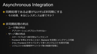 Asynchronous Integration
✤ 同期処理である必要がなければ⾮同期にする
⎻ その処理、本当にレスポンス必要ですか？
✤ ⾮同期処理の利点
⎻ ユーザ側の利点
⎻ アプリケーションがブロックされない
⎻ サーバ側の利点
⎻ スケーラブルかつ⾼可⽤なバックエンド
⎻ Frontend を停⽌させることなく Backend を容易にメンテナンス可能
⎻ 少ないFrontend のキャパシティで多くのリクエストを受付可能
⎻ リクエストの処理順序やリトライ等の制御が容易に
 
