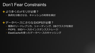Don’t Fear Constraints
✤ より多くのメモリが必要？
⎻ 負荷を分散させる、キャッシュの利⽤を検討
✤ データベースにさらなるIOPSが必要？
⎻ 複数のリードレプリカ、シャーディング、DBクラスタを検討
⎻ PIOPS、SSDベースのインスタンスストレージ
⎻ ElastiCacheを使ったデータベースのキャッシング
 