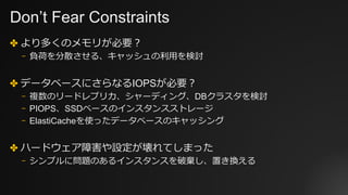 Don’t Fear Constraints
✤ より多くのメモリが必要？
⎻ 負荷を分散させる、キャッシュの利⽤を検討
✤ データベースにさらなるIOPSが必要？
⎻ 複数のリードレプリカ、シャーディング、DBクラスタを検討
⎻ PIOPS、SSDベースのインスタンスストレージ
⎻ ElastiCacheを使ったデータベースのキャッシング
✤ ハードウェア障害や設定が壊れてしまった
⎻ シンプルに問題のあるインスタンスを破棄し、置き換える
 