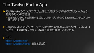 The Twelve-Factor App
✤ 元はHerokuのエンジニアが公開したモダンなWebアプリケーション
開発のための⽅法論
⎻ 直接的にクラウドと関連する話しではないが、少なくともWebエンジニアは⼀
読しておくべき
✤ Dockerによるアプリケーション開発やLambdaのようなサーバレスコ
ンピュートの普及に伴い、改めて重要性が増しつつある
✤ URL
http://12factor.net/
http://12factor.net/ja/（⽇本語訳）
 
