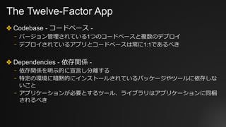 The Twelve-Factor App
✤ Codebase - コードベース -
⎻ バージョン管理されている1つのコードベースと複数のデプロイ
⎻ デプロイされているアプリとコードベースは常に1:1であるべき
✤ Dependencies - 依存関係 -
⎻ 依存関係を明⽰的に宣⾔し分離する
⎻ 特定の環境に暗黙的にインストールされているパッケージやツールに依存しな
いこと
⎻ アプリケーションが必要とするツール、ライブラリはアプリケーションに同梱
されるべき
 
