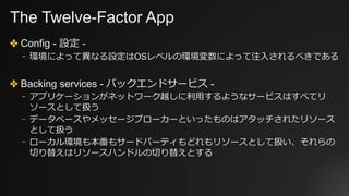 The Twelve-Factor App
✤ Config - 設定 -
⎻ 環境によって異なる設定はOSレベルの環境変数によって注⼊されるべきである
✤ Backing services - バックエンドサービス -
⎻ アプリケーションがネットワーク越しに利⽤するようなサービスはすべてリ
ソースとして扱う
⎻ データベースやメッセージブローカーといったものはアタッチされたリソース
として扱う
⎻ ローカル環境も本番もサードパーティもどれもリソースとして扱い、それらの
切り替えはリソースハンドルの切り替えとする
 