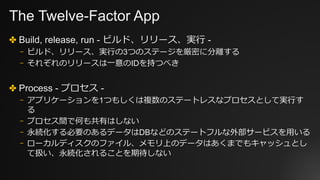 The Twelve-Factor App
✤ Build, release, run - ビルド、リリース、実⾏ -
⎻ ビルド、リリース、実⾏の3つのステージを厳密に分離する
⎻ それぞれのリリースは⼀意のIDを持つべき
✤ Process - プロセス -
⎻ アプリケーションを1つもしくは複数のステートレスなプロセスとして実⾏す
る
⎻ プロセス間で何も共有はしない
⎻ 永続化する必要のあるデータはDBなどのステートフルな外部サービスを⽤いる
⎻ ローカルディスクのファイル、メモリ上のデータはあくまでもキャッシュとし
て扱い、永続化されることを期待しない
 