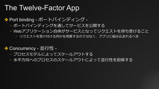The Twelve-Factor App
✤ Port binding - ポートバインディング -
⎻ ポートバインディングを通してサービスを公開する
⎻ Webアプリケーション⾃体がサービスとなってリクエストを待ち受けること
⎻ リクエストを受け付ける何かを⽤意するのではなく、アプリに組み込まれるべき
✤ Concurrency - 並⾏性 -
⎻ プロセスモデルによってスケールアウトする
⎻ ⽔平⽅向へのプロセスのスケールアウトによって並⾏性を担保する
 