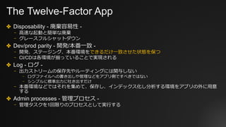The Twelve-Factor App
✤ Disposability - 廃棄容易性 -
⎻ ⾼速な起動と簡単な廃棄
⎻ グレースフルシャットダウン
✤ Dev/prod parity - 開発/本番⼀致 -
⎻ 開発、ステージング、本番環境をできるだけ⼀致させた状態を保つ
⎻ CI/CDは各環境が揃っていることで実現される
✤ Log - ログ -
⎻ 出⼒ストリームの保存先やルーティングには関与しない
⎻ ログファイルへの書き出しや管理などをアプリ側ですべきではない
⎻ シンプルに標準出⼒に吐き出すだけ
⎻ 本番環境などではそれを集めて、保存し、インデックス化し分析する環境をアプリの外に⽤意
する
✤ Admin processes - 管理プロセス -
⎻ 管理タスクを1回限りのプロセスとして実⾏する
 