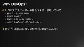 Why DevOps?
✤ ビジネスのスピードと多様性はより⼀層増している
⎻ 何が当たるかわからない
⎻ 事業環境の変化
⎻ 事前に予測しきるのは難しい
⎻ 本当に求められているのは何なのか
✤ ビジネスを成功に導くためのITの重要性の⾼まり
 