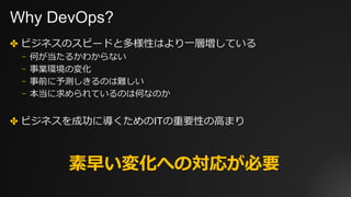Why DevOps?
✤ ビジネスのスピードと多様性はより⼀層増している
⎻ 何が当たるかわからない
⎻ 事業環境の変化
⎻ 事前に予測しきるのは難しい
⎻ 本当に求められているのは何なのか
✤ ビジネスを成功に導くためのITの重要性の⾼まり
素早い変化への対応が必要
 