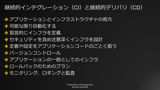継続的インテグレーション（CI）と継続的デリバリ（CD）
✤ アプリケーションとインフラストラクチャの両⽅
✤ 可能な限り⾃動化する
✤ 宣⾔的にインフラを定義
✤ セキュリティを含め注意深くインフラを設計
✤ 定義や設定をアプリケーションコードのごとく扱う
✤ バージョンコントロール
✤ アプリケーションの⼀部としてのインフラ
✤ ロールバックのためのプラン
✤ モニタリング、ロギングと監査
Introduction to Microservices
DevOps and AWS
 