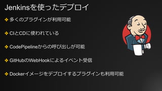 Jenkinsを使ったデプロイ
✤ 多くのプラグインが利⽤可能
✤ CIとCDに使われている
✤ CodePipelineからの呼び出しが可能
✤ GitHubのWebHookによるイベント受信
✤ Dockerイメージをデプロイするプラグインも利⽤可能
 
