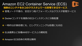 Amazon EC2 Container Service (ECS)
✤ 管理ノード不要の、安定かつ⾼パフォーマンスなクラスタ管理サービス
✤ Dockerコンテナを複数のEC2インスタンスに分散配置
✤ ⼀時的な計算処理にも、ロングランニングな処理にも対応
✤ ELB連携など各種AWSサービスとの親和性
✤ Amazon ECS⾃体の利⽤は無料
複数のコンテナをEC2のクラスタ上で⼀元管理できるサービス
 