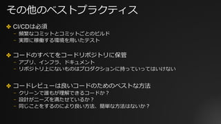 その他のベストプラクティス
✤ CI/CDは必須
⎻ 頻繁なコミットとコミットごとのビルド
⎻ 実際に稼働する環境を⽤いたテスト
✤ コードのすべてをコードリポジトリに保管
⎻ アプリ、インフラ、ドキュメント
⎻ リポジトリ上にないものはプロダクションに持っていってはいけない
✤ コードレビューは良いコードのためのベストな⽅法
⎻ クリーンで誰もが理解できるコードか？
⎻ 設計がニーズを満たせているか？
⎻ 同じことをするのにより良い⽅法、簡単な⽅法はないか？
 