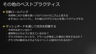 その他のベストプラクティス
✤ ⾃動ロールバック
⎻ 失敗時における最も速いリカバリのメカニズムと⾔える
⎻ まずはロールバックし、その後ログ/グラフなどを⽤いてデバッグする
✤ ダッシュボードを通じて状況を把握する
⎻ 今何がおきているか？
⎻ 通常時はどのように⾒えているのか？
⎻ グラフがおかしかったり、アラームが発⽣した場合に何をするのか？
⎻ グラフ内の動きはどのようなイベントと紐付けられるのか？
 