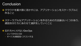 Conclusion
✤ クラウドを最⼤限に活かすには、アプリケーションをスケーラブルに
作ること
✤ スケーラブルなアプリケーションを作るための⽅法論はいくつかあり、
適宜⾃分たちにあわせて選択をしていくこと
✤ 忘れちゃいけないDevOps
⎻ というかCIとCD
⎻ すべてを頻度⾼くテストする
 