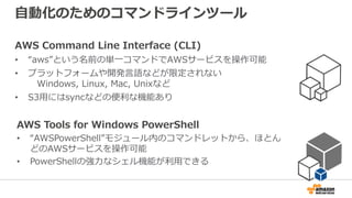 自動化のためのコマンドラインツール
AWS Command Line Interface (CLI)
• “aws”という名前の単一コマンドでAWSサービスを操作可能
• プラットフォームや開発言語などが限定されない
Windows, Linux, Mac, Unixなど
• S3用にはsyncなどの便利な機能あり
AWS Tools for Windows PowerShell
• “AWSPowerShell”モジュール内のコマンドレットから、ほとん
どのAWSサービスを操作可能
• PowerShellの強力なシェル機能が利用できる
 