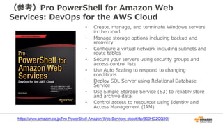 （参考）Pro PowerShell for Amazon Web
Services: DevOps for the AWS Cloud
• Create, manage, and terminate Windows servers
in the cloud
• Manage storage options including backup and
recovery
• Configure a virtual network including subnets and
route tables
• Secure your servers using security groups and
access control lists
• Use Auto Scaling to respond to changing
conditions
• Deploy SQL Server using Relational Database
Service
• Use Simple Storage Service (S3) to reliably store
and archive data
• Control access to resources using Identity and
Access Management (IAM)
https://www.amazon.co.jp/Pro-PowerShell-Amazon-Web-Services-ebook/dp/B00HG2CQ3O/
 