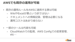 AWSでも既存の運用が可能
• 既存の運用ルールをAWSに適用する事は可能
- WikiやExcelが悪という訳ではない
- ドキュメントへの情報記録、管理は必要になる
- 運用コストはあまり減らない
• 一部のツールは代替も可能
- CloudWatchでの監視、AWS Configでの変更管理、
etc…
 