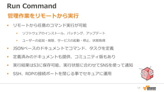 Run Command
 リモートから任意のコマンド実行が可能
 ソフトウェアのインストール、パッチング、アップデート
 ユーザーの追加・削除、サービスの起動・停止、状態取得
 JSONベースのドキュメントでコマンド、タスクを定義
 定義済みのドキュメントも提供、コミュニティ版もあり
 実行結果はS3に保存可能、実行状態に合わせてSNSを使って通知
 SSH、RDPの接続ポートを閉じる事でセキュアに運用
管理作業をリモートから実行
17
 