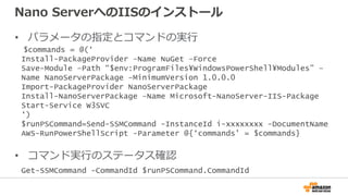 Nano ServerへのIISのインストール
• パラメータの指定とコマンドの実行
• コマンド実行のステータス確認
$commands = @(‘
Install-PackageProvider –Name NuGet –Force
Save-Module –Path “$env:ProgramFiles¥WindowsPowerShell¥Modules” –
Name NanoServerPackage –MinimumVersion 1.0.0.0
Import-PackageProvider NanoServerPackage
Install-NanoServerPackage –Name Microsoft-NanoServer-IIS-Package
Start-Service W3SVC
‘)
$runPSCommand=Send-SSMCommand -InstanceId i-xxxxxxxx -DocumentName
AWS-RunPowerShellScript -Parameter @{‘commands’ = $commands}
Get-SSMCommand -CommandId $runPSCommand.CommandId
 
