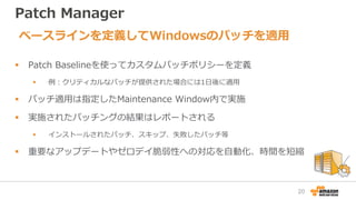 Patch Manager
 Patch Baselineを使ってカスタムパッチポリシーを定義
 例：クリティカルなパッチが提供された場合には1日後に適用
 パッチ適用は指定したMaintenance Window内で実施
 実施されたパッチングの結果はレポートされる
 インストールされたパッチ、スキップ、失敗したパッチ等
 重要なアップデートやゼロデイ脆弱性への対応を自動化、時間を短縮
ベースラインを定義してWindowsのパッチを適用
20
 