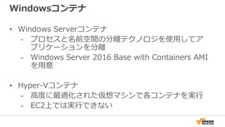 Windowsコンテナ
• Windows Serverコンテナ
- プロセスと名前空間の分離テクノロジを使用してア
プリケーションを分離
- Windows Server 2016 Base with Containers AMI
を用意
• Hyper-Vコンテナ
- 高度に最適化された仮想マシンで各コンテナを実行
- EC2上では実行できない
 