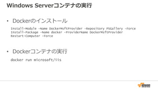 Windows Serverコンテナの実行
• Dockerのインストール
• Dockerコンテナの実行
Install-Module -Name DockerMsftProvider -Repository PSGallery -Force
Install-Package -Name docker -ProviderName DockerMsftProvider
Restart-Computer -Force
docker run microsoft/iis
 