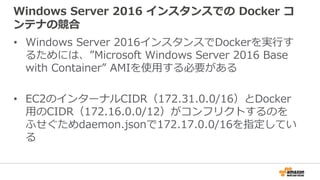Windows Server 2016 インスタンスでの Docker コ
ンテナの競合
• Windows Server 2016インスタンスでDockerを実行す
るためには、”Microsoft Windows Server 2016 Base
with Container” AMIを使用する必要がある
• EC2のインターナルCIDR（172.31.0.0/16）とDocker
用のCIDR（172.16.0.0/12）がコンフリクトするのを
ふせぐためdaemon.jsonで172.17.0.0/16を指定してい
る
 