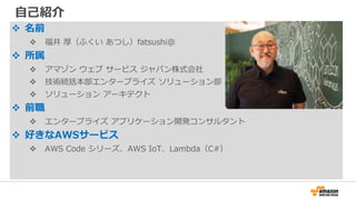 自己紹介
 名前
 福井 厚（ふくい あつし）fatsushi@
 所属
 アマゾン ウェブ サービス ジャパン株式会社
 技術統括本部エンタープライズ ソリューション部
 ソリューション アーキテクト
 前職
 エンタープライズ アプリケーション開発コンサルタント
 好きなAWSサービス
 AWS Code シリーズ、AWS IoT、Lambda（C#）
 